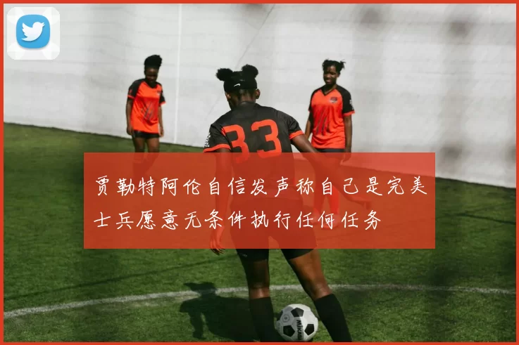贾勒特阿伦自信发声称自己是完美士兵愿意无条件执行任何任务