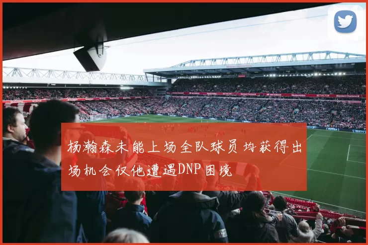 杨瀚森未能上场全队球员均获得出场机会仅他遭遇DNP困境