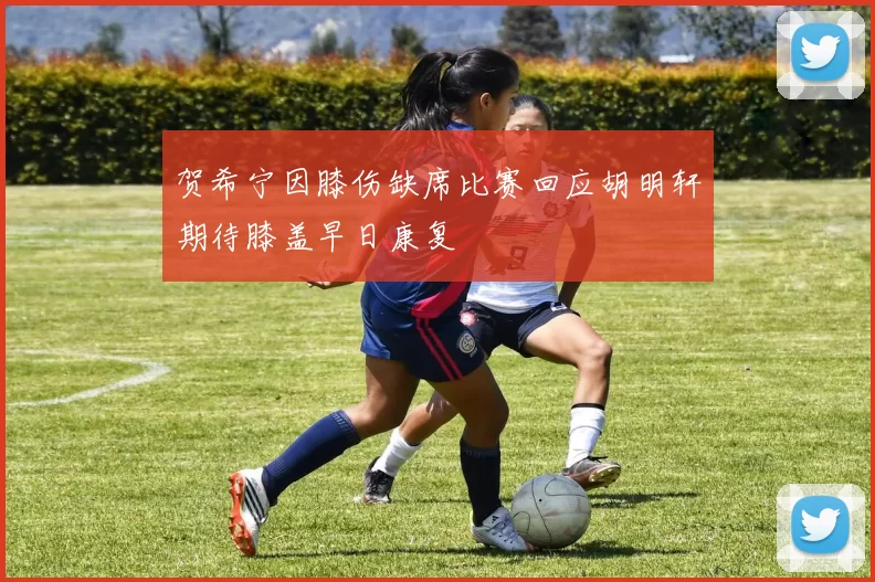 贺希宁因膝伤缺席比赛回应胡明轩期待膝盖早日康复