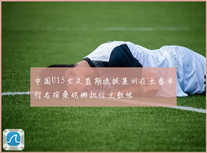 中国U15女足首期选拔集训在长春举行名宿桑妮娜担任主教练