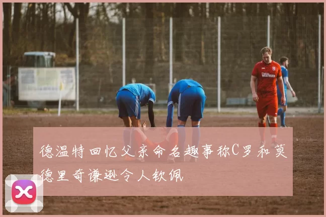 德温特回忆父亲命名趣事称C罗和莫德里奇谦逊令人钦佩
