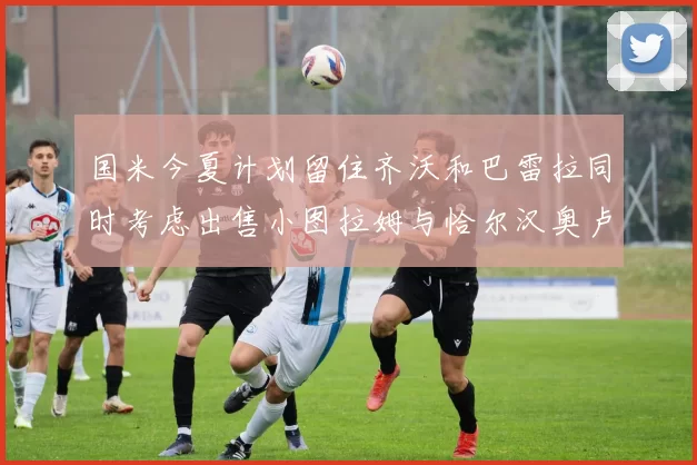 国米今夏计划留住齐沃和巴雷拉同时考虑出售小图拉姆与恰尔汉奥卢