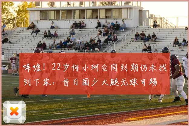 唏嘘！22岁何小珂合同到期仍未找到下家，昔日国少大腿无球可踢