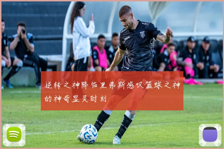 逆转之神降临里弗斯感叹篮球之神的神奇显灵时刻