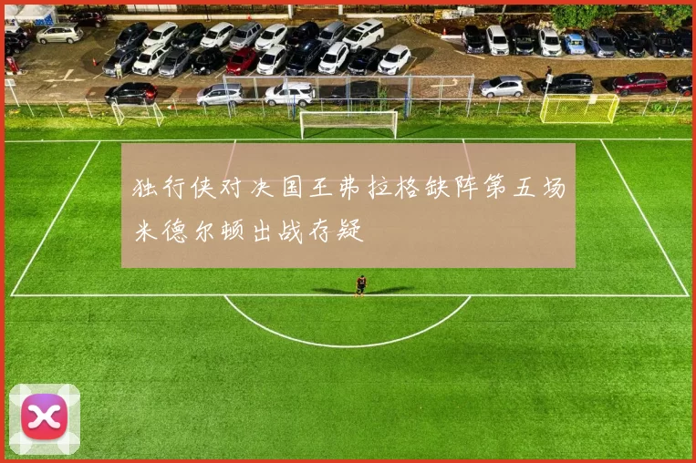 独行侠对决国王弗拉格缺阵第五场米德尔顿出战存疑