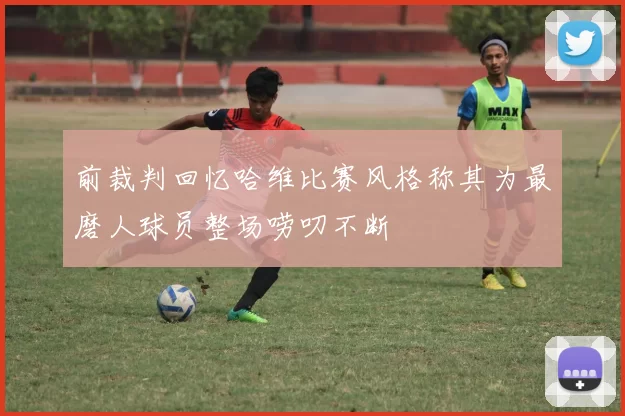 前裁判回忆哈维比赛风格称其为最磨人球员整场唠叨不断