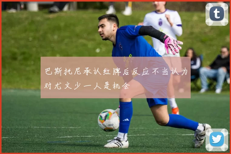 巴斯托尼承认红牌后反应不当认为对尤文少一人是机会