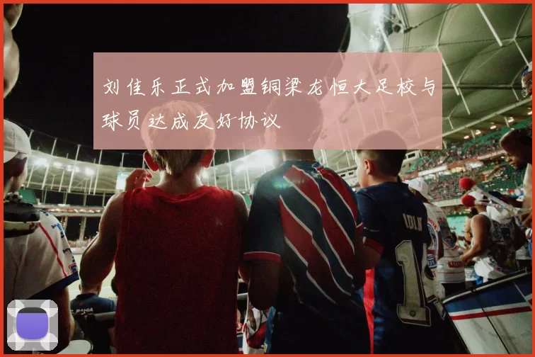 刘佳乐正式加盟铜梁龙恒大足校与球员达成友好协议