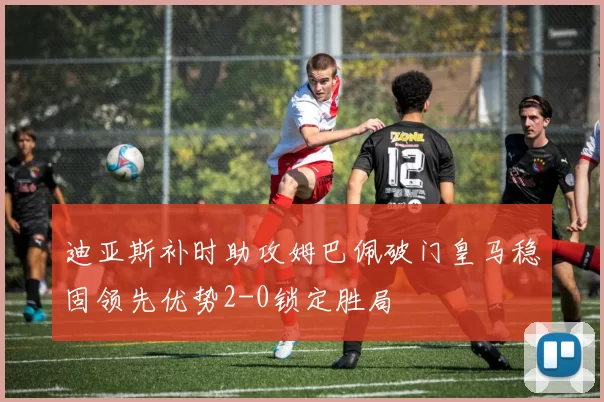 迪亚斯补时助攻姆巴佩破门皇马稳固领先优势2-0锁定胜局