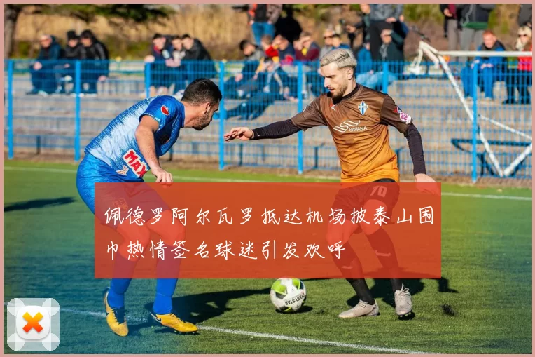 佩德罗阿尔瓦罗抵达机场披泰山围巾热情签名球迷引发欢呼