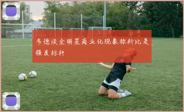 韦德谈全明星商业化现象称科比是强度标杆