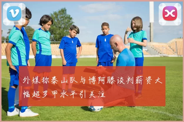 外媒称泰山队与博阿滕谈判薪资大幅超罗甲水平引关注