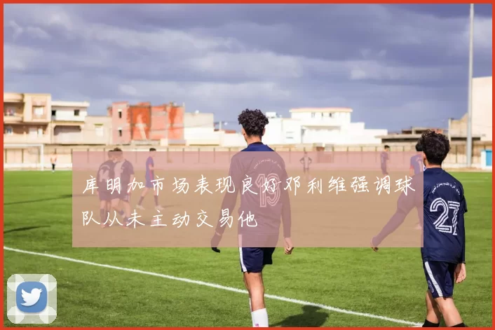 库明加市场表现良好邓利维强调球队从未主动交易他