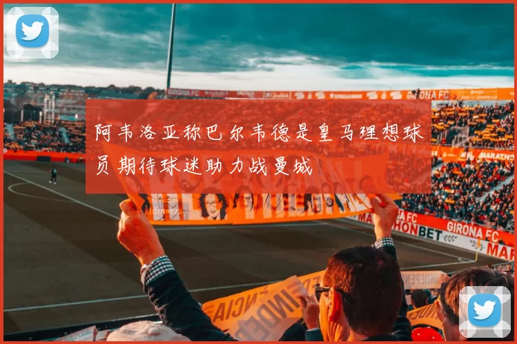 阿韦洛亚称巴尔韦德是皇马理想球员期待球迷助力战曼城