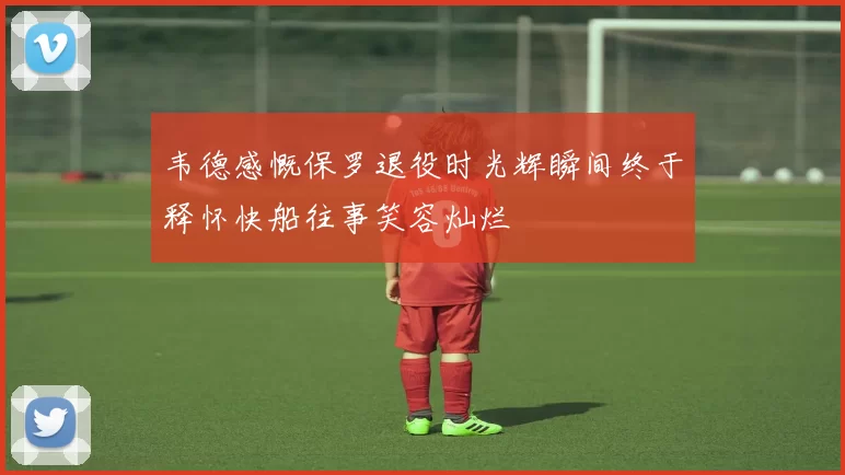 韦德感慨保罗退役时光辉瞬间终于释怀快船往事笑容灿烂