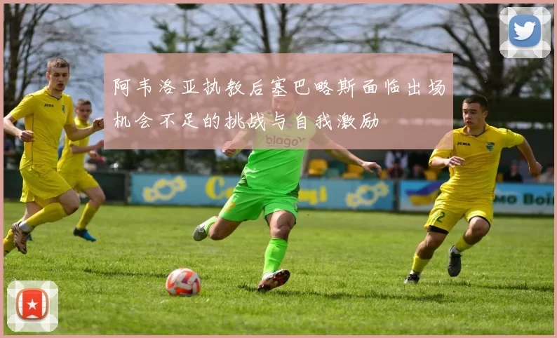 阿韦洛亚执教后塞巴略斯面临出场机会不足的挑战与自我激励