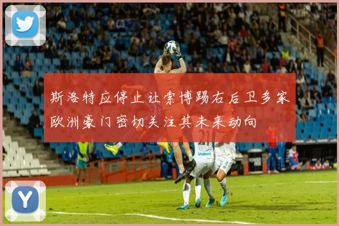 斯洛特应停止让索博踢右后卫多家欧洲豪门密切关注其未来动向