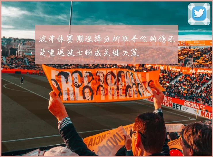 波津休赛期选择分析联手伦纳德还是重返波士顿成关键决策
