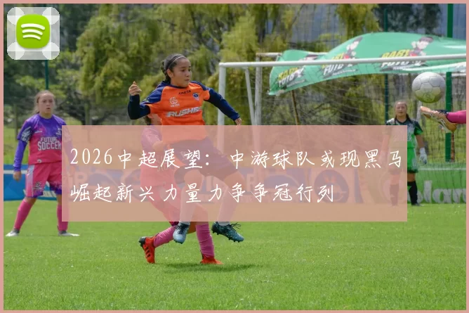 2026中超展望：中游球队或现黑马崛起新兴力量力争争冠行列