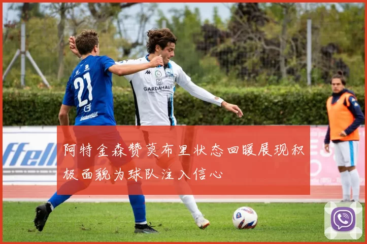 阿特金森赞莫布里状态回暖展现积极面貌为球队注入信心