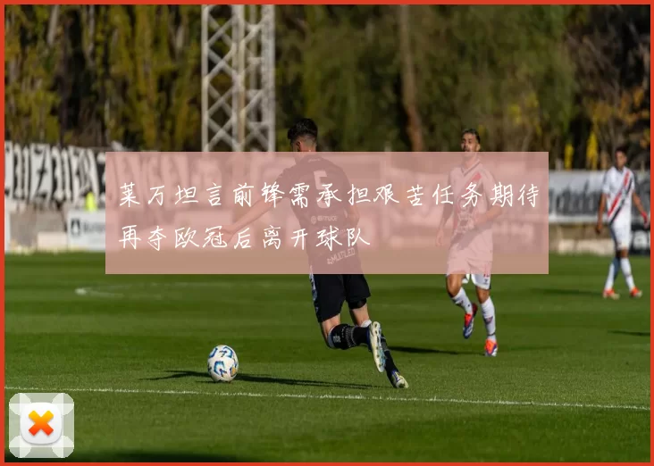 莱万坦言前锋需承担艰苦任务期待再夺欧冠后离开球队