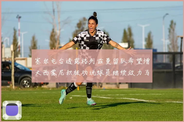 塞尔电台透露格列兹曼留队希望增大西蒙尼积极劝说球员继续效力马竞
