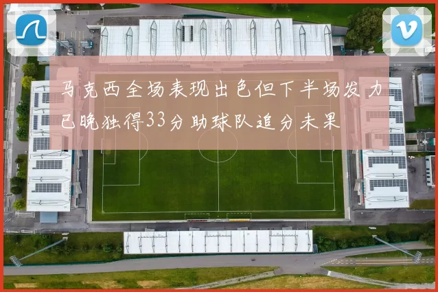 马克西全场表现出色但下半场发力已晚独得33分助球队追分未果