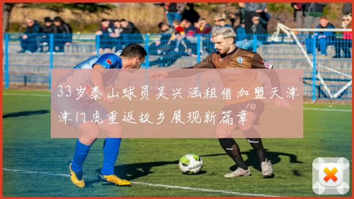 33岁泰山球员吴兴涵租借加盟天津津门虎重返故乡展现新篇章