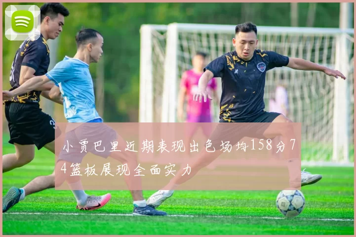 小贾巴里近期表现出色场均158分74篮板展现全面实力