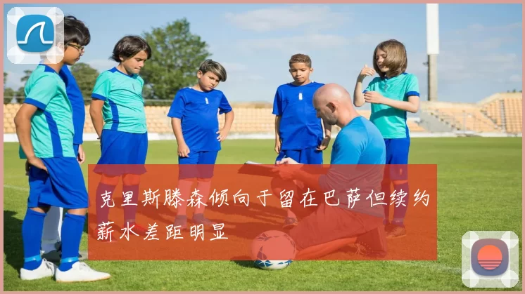克里斯滕森倾向于留在巴萨但续约薪水差距明显
