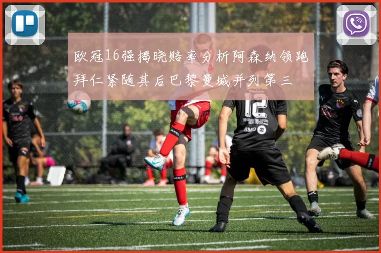 欧冠16强揭晓赔率分析阿森纳领跑拜仁紧随其后巴黎曼城并列第三