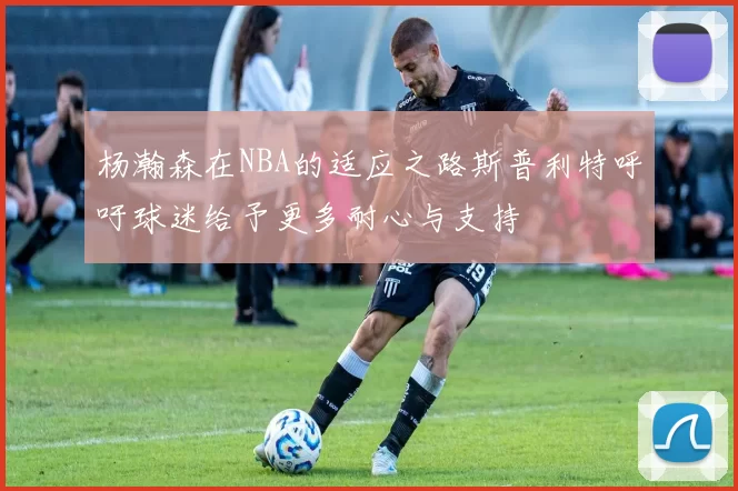 杨瀚森在NBA的适应之路斯普利特呼吁球迷给予更多耐心与支持