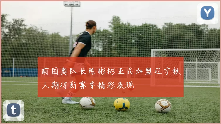 前国奥队长陈彬彬正式加盟辽宁铁人期待新赛季精彩表现
