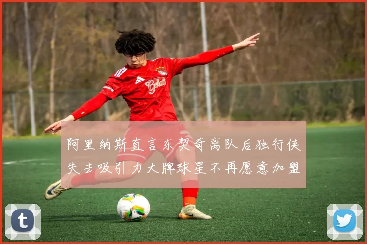 阿里纳斯直言东契奇离队后独行侠失去吸引力大牌球星不再愿意加盟