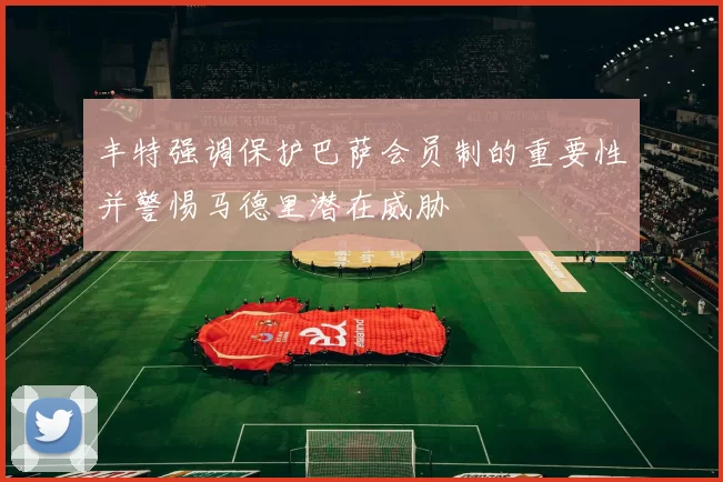 丰特强调保护巴萨会员制的重要性并警惕马德里潜在威胁